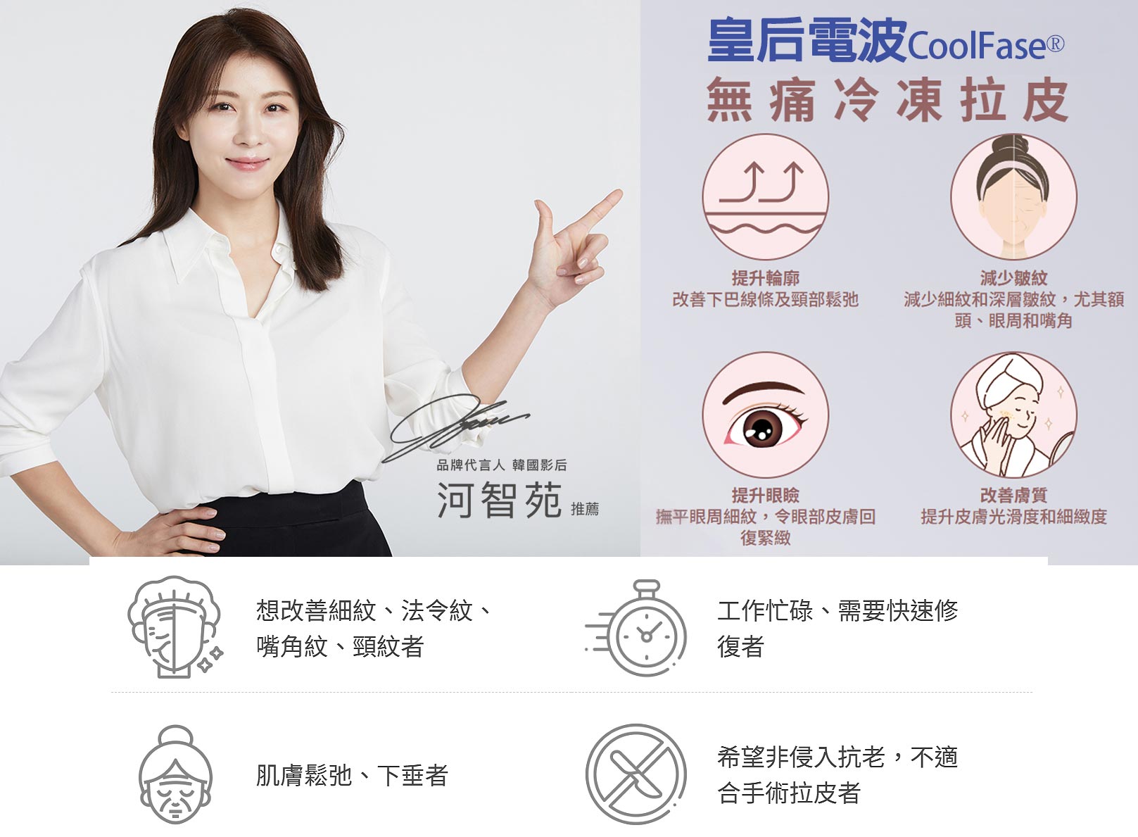 韓后醫美,COOLFASE無痛冷凍拉皮：1.提升輪廓改善下巴線條及頸部鬆弛。2.減少皺紋減少細紋和深層皺紋,尤其額頭、眼周和嘴角。3.提升眼瞼撫平眼周細紋撫平眼周細紋,令眼部皮膚回復緊緻。4.改善膚質提升皮膚光滑度和細緻度。想改善細紋、法令紋、嘴角紋、頸紋者。肌膚松弛、下垂者。工作忙碌、需要快速修復者。希望非侵入抗老，不適合手術拉皮者。