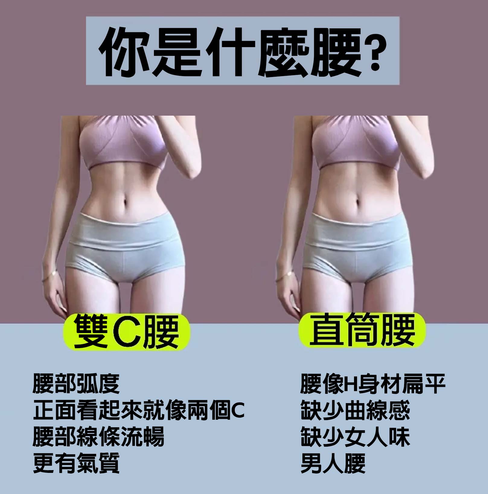 你是什麼腰?雙C腰：腰部弧度，正面看起來就像兩個C，腰部線條流暢，更有氣質。直筒腰：腰像H身材扁平，缺少曲線感，缺少女人味，男人腰。韓后診所