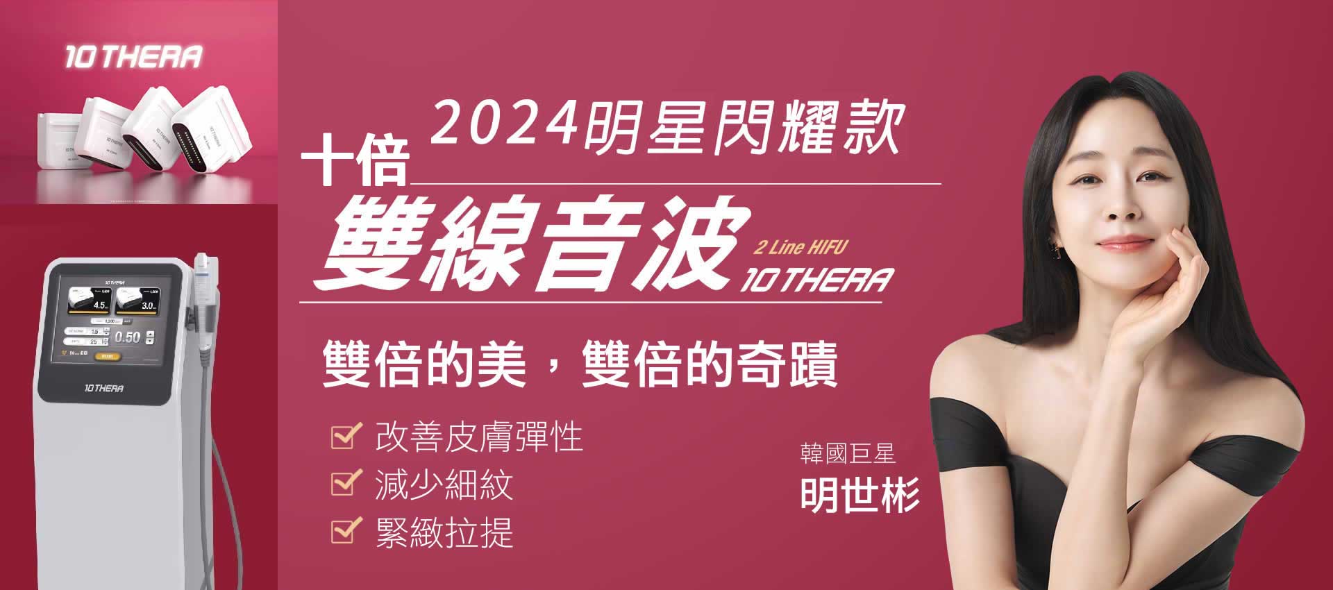 雙線音波,雙倍美雙倍奇蹟,音波,10THERA,韓國巨星,明世彬,雙倍的美,雙線音波比傳統音波操作速度更快，凝聚熱能變成微細的熱點緊縮筋膜層，達到緊實拉提、改善老化。